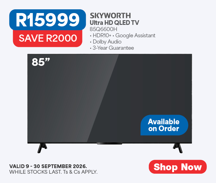 R15999, SAVE R2000
SKYWORTH
Ultra HD QLED TV
85Q6600H
&bull; HDR10+ &bull; Google Assistant
&bull; Dolby Audio
﻿﻿&bull; 3-Year Guarantee
Available on Order
Valid 9 &ndash; 30 September 2026. While stocks last. Ts & cs apply.
