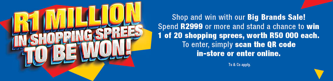 R1 MILLION IN SHOPPING SPREES TO BE WON
                        Shop and win with our Big Brands Sale! Spend R2999 or more and stand a chance to win 1 of 20 shopping sprees, worth R50 000 each.
                        To enter, simply scan the QR code in-store or enter online. Ts & Cs APPLY.