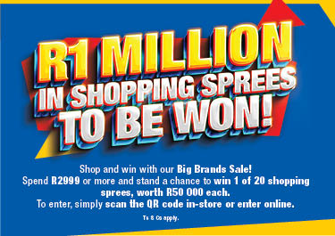 R1 MILLION IN SHOPPING SPREES TO BE WON
                        Shop and win with our Big Brands Sale! Spend R2999 or more and stand a chance to win 1 of 20 shopping sprees, worth R50 000 each.
                        To enter, simply scan the QR code in-store or enter online. Ts & Cs APPLY.