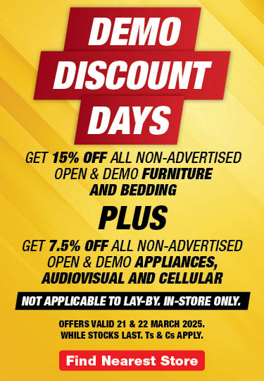 DEMO
                            DISCOUNT
                            DAYS
                            
                            GET 15% OFF ALL non-advertised OPEN & DEMO FURNITURE 
                            AND BEDDING 
                            
                            PLUS
                            
                            GET 7.5% OFF ALL non-advertised OPEN & DEMO APPLIANCES, AUDIOVISUAL AND CELLULAR
                            
                            Not applicable to lay-by. In-store only. 
                            
                            Offers valid 21 & 22 March 2025. 
                            While stocks last. Ts & Cs apply.
                            
                            Find Store