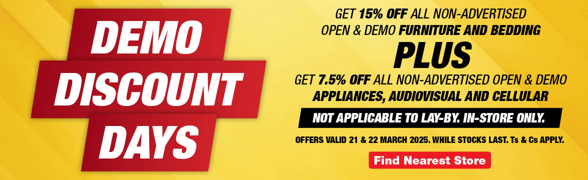 DEMO
                    DISCOUNT
                    DAYS
                    
                    GET 15% OFF ALL non-advertised OPEN & DEMO FURNITURE 
                    AND BEDDING 
                    
                    PLUS
                    
                    GET 7.5% OFF ALL non-advertised OPEN & DEMO APPLIANCES, AUDIOVISUAL AND CELLULAR
                    
                    Not applicable to lay-by. In-store only. 
                    
                    Offers valid 21 & 22 March 2025. 
                    While stocks last. Ts & Cs apply.
                    
                    Find Store