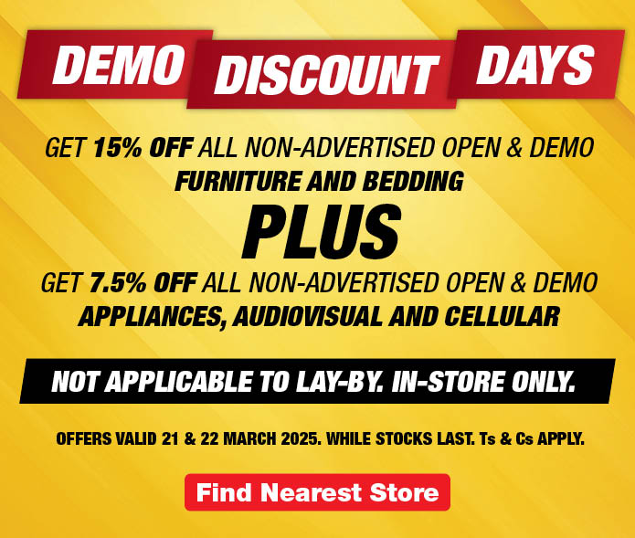 DEMO
                DISCOUNT
                DAYS
                
                GET 15% OFF ALL non-advertised OPEN & DEMO FURNITURE 
                AND BEDDING 
                
                PLUS
                
                GET 7.5% OFF ALL non-advertised OPEN & DEMO APPLIANCES, AUDIOVISUAL AND CELLULAR
                
                Not applicable to lay-by. In-store only. 
                
                Offers valid 21 & 22 March 2025. 
                While stocks last. Ts & Cs apply.
                
                Find Store