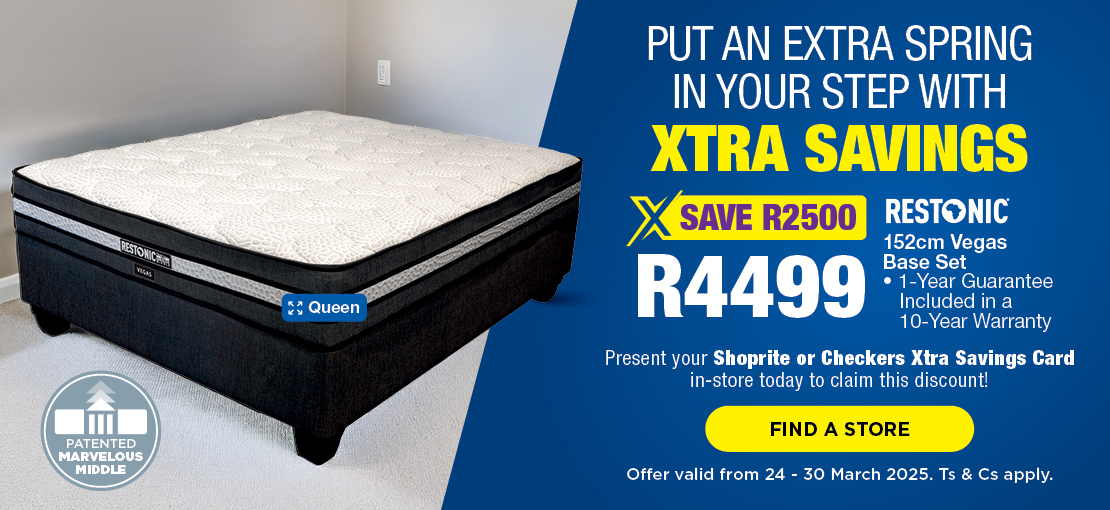 PUT AN EXTRA SPRING 
                            IN YOUR STEP with Xtra Savings
                            
                            SAVE R2500
                            R4499
                            
                            Restonic 152cm Vegas 
                            Base Set
                            • 1-Year Guarantee 
                               Included in a 
                               10-Year Warranty
                            
                            Present your Shoprite or Checkers Xtra Savings Card 
                            in-store today to claim this discount!
                            
                            Offer valid from 24 - 30 March 2025. Ts & Cs apply.