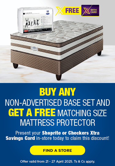 BUY ANY 
                            NON-ADVERTISED BASE SET AND GET A FREE MATCHING SIZE 
                            MATTRESS PROTECTOR
                            
                            Present your Shoprite or Checkers 
                            Xtra Savings Card in-store today 
                            to claim this discount!
                            
                            Offer valid from 21 - 27 April 2025. 
                            Ts & Cs apply.