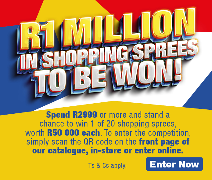 R1 MILLION IN SHOPPING SPREES TO BE WON! 
            Spend R2999 or more and stand a chance to win 1 of 20 shopping sprees, worth R50 000 each. To enter the competition, simply scan the QR code on the front page of our catalogue, in-store or enter online. 
            
            Ts & Cs apply. Enter Now