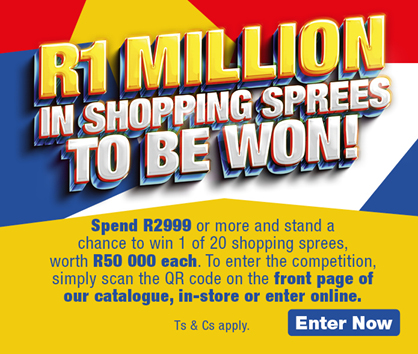 R1 MILLION IN SHOPPING SPREES TO BE WON! 
            Spend R2999 or more and stand a chance to win 1 of 20 shopping sprees, worth R50 000 each. To enter the competition, simply scan the QR code on the front page of our catalogue, in-store or enter online. 
            
            Ts & Cs apply. Enter Now