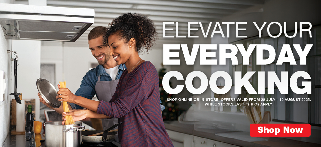 ELEVATE YOUR EVERYDAY COOKING
SHOP ONLINE OR IN-STORE. OFFERS VALID FROM 28 JULY – 10 AUGUST 2025. 
WHILE STOCKS LAST. Ts & Cs APPLY.
