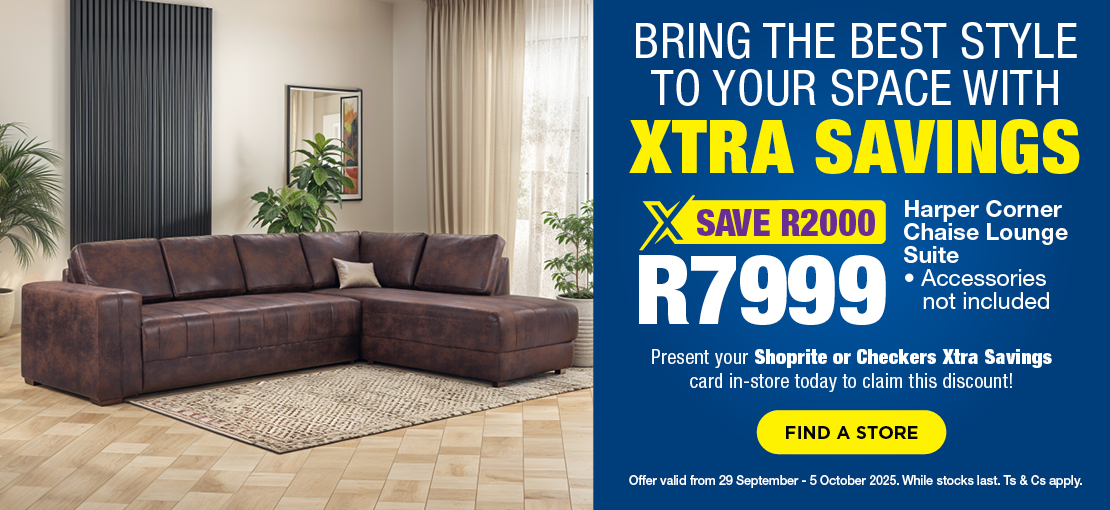 BRING THE BEST STYLE TO YOUR SPACE WITH XTRA SAVINGS
SAVE R2000, R7999
Harper Corner Chaise Lounge Suite
Accessories not included
Present your Shoprite or Checkers Xtra Savings Card in-store today to claim this discount!
Offer valid 29 September – 5 October 2025. While stocks last. Ts & Cs apply.
