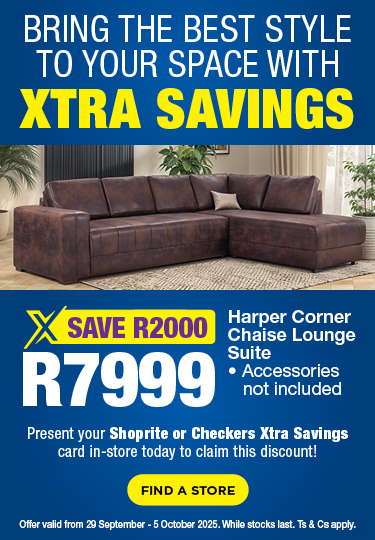 BRING THE BEST STYLE TO YOUR SPACE WITH XTRA SAVINGS
SAVE R2000, R7999
Harper Corner Chaise Lounge Suite
Accessories not included
Present your Shoprite or Checkers Xtra Savings Card in-store today to claim this discount!
Offer valid 29 September – 5 October 2025. While stocks last. Ts & Cs apply.
