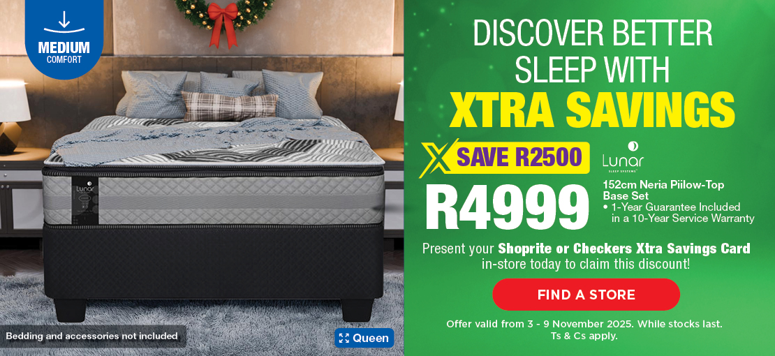 DISCOVER BETTER SLEEP WITH XTRA SAVINGS
SAVE R2500, R4999
Lunar 152cm Neria Pillow-Top Base Set
1-Year Guarantee Included in a 10-Year Service Warranty
Present your Shoprite or Checkers Xtra Savings Card in-store today to claim this discount!
Offer valid from 3 – 9 November 2025. While stocks last. Ts & Cs apply.

