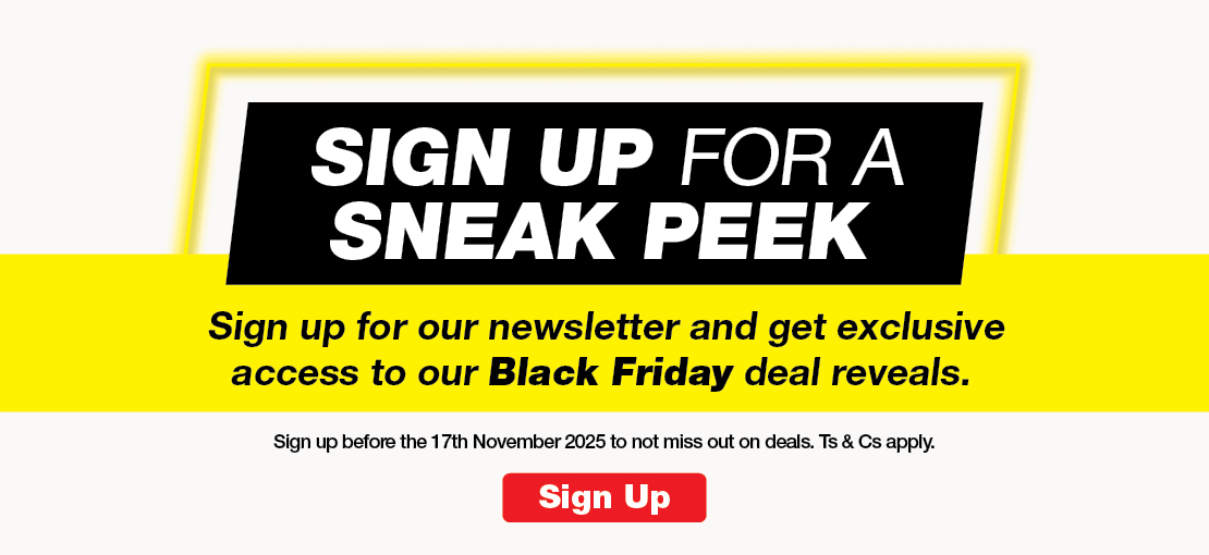 SIGN UP FOR A SNEAK PEEK
Sign up for our newsletter and get exclusive access to our Black Friday deal reveals.
Sign up before the 17th November 2025 to not miss out on deals. Ts & Cs apply.
