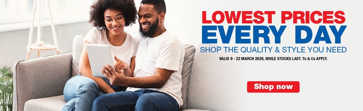LOWEST PRICES EVERY DAY
                    SHOP THE QUALITY & STYLE YOU NEED
                    VALID 9 - 22 March 2026, WHILE STOCKS LAST. Ts & Cs APPLY.