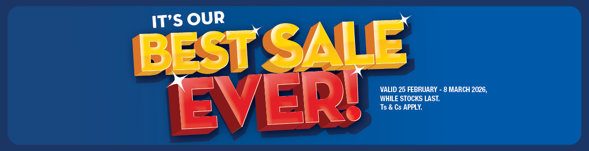 IT'S OUR BEST SALE EVER! 
VALID 25 FEBRUARY – 8 MARCH 2026, WHILE STOCKS LAST. Ts & Cs APPLY.