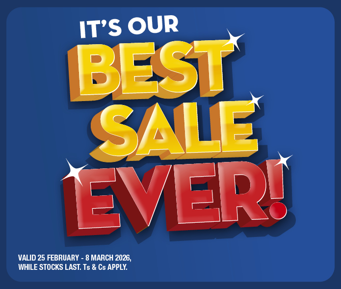 IT'S OUR BEST SALE EVER! 
VALID 25 FEBRUARY &ndash; 8 MARCH 2026, WHILE STOCKS LAST. Ts & Cs APPLY.