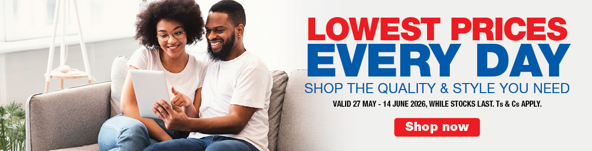 LOWEST PRICES EVERY DAY
SHOP THE QUALITY & STYLE YOU NEED
Valid  27 May - 14 June 2026, While stocks last. Ts & Cs apply.
