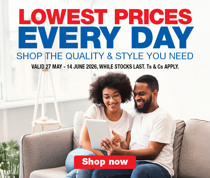 LOWEST PRICES EVERY DAY
SHOP THE QUALITY & STYLE YOU NEED
Valid  27 May - 14 June 2026, While stocks last. Ts & Cs apply.
