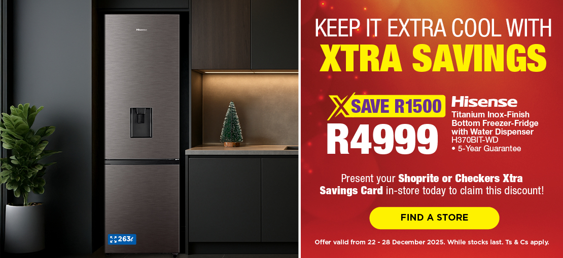 KEEP IT EXTRA COOL WITH XTRA SAVINGS
SAVE R1500, R4999 
Hisense Titanium Inox-Finish Bottom Freezer-Fridge with Water Dispenser
H310BIT-WD
• 5-Year Guarantee
Present your Shoprite or Checkers Xtra Savings Card in-store today to claim this discount!
Offer valid from 22 – 28 December 2025. While stocks last. Ts & Cs apply.
