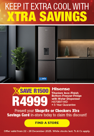 KEEP IT EXTRA COOL WITH XTRA SAVINGS
SAVE R1500, R4999 
Hisense Titanium Inox-Finish Bottom Freezer-Fridge with Water Dispenser
H310BIT-WD
• 5-Year Guarantee
Present your Shoprite or Checkers Xtra Savings Card in-store today to claim this discount!
Offer valid from 22 – 28 December 2025. While stocks last. Ts & Cs apply.
