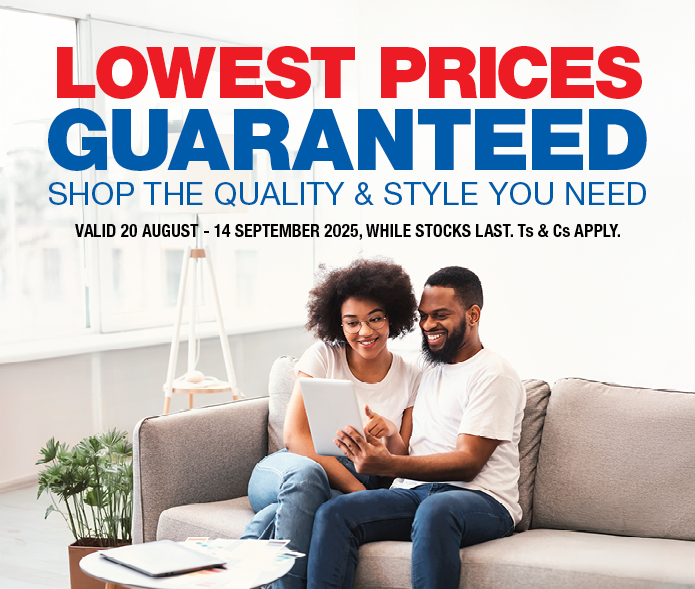 LOWEST PRICES GUARANTEED
SHOP THE QUALITY & STYLE YOU NEED
VALID 20 AUGUST – 14 SEPTEMBER 2025, WHILE STOCKS LAST. Ts & Cs APPLY.
