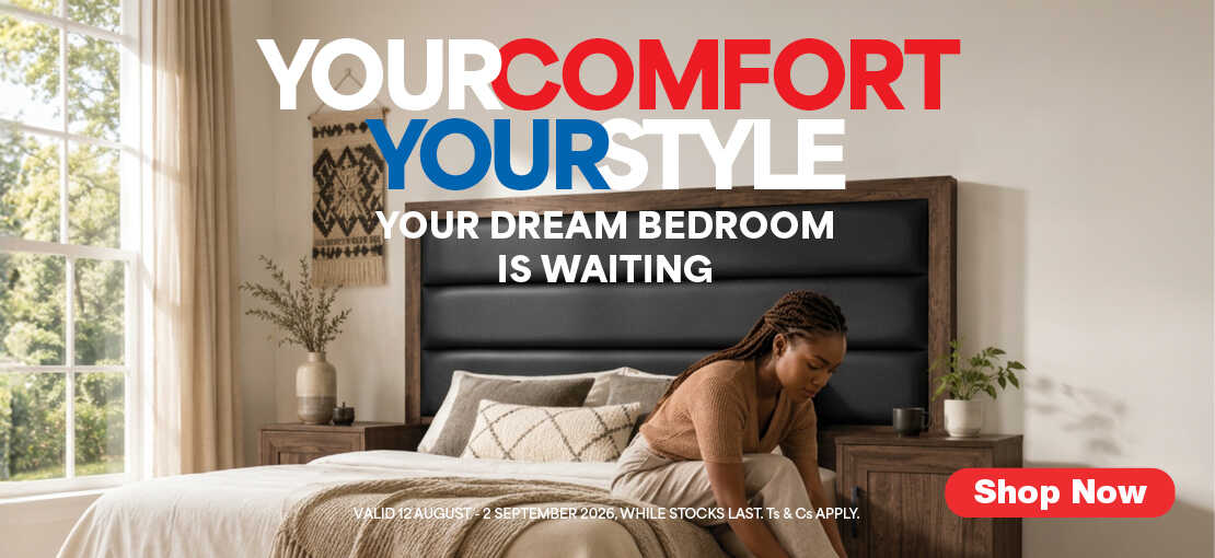YOUR COMFORT YOUR STYLE
                                YOUR DREAM BEDROOM IS WAITING
                                Valid  12 August – 2 September 2026. While stocks last. Ts & Cs apply.