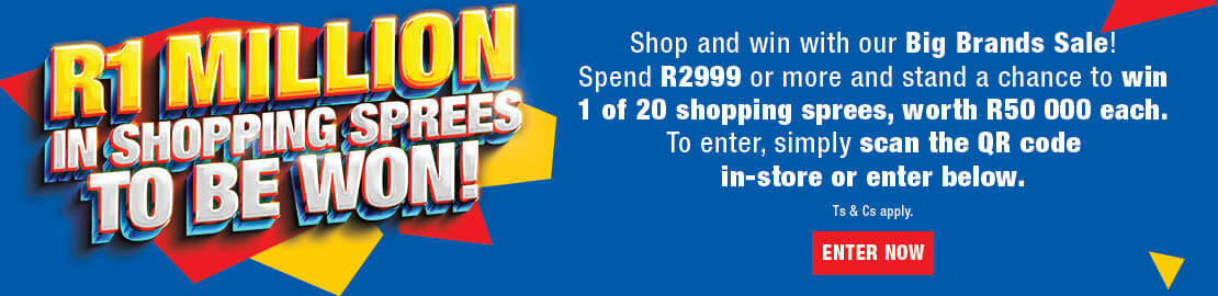 R1 MILLION IN SHOPPING SPREES TO BE WON
                        Shop and win with our Big Brands Sale! Spend R2999 or more and stand a chance to win 1 of 20 shopping sprees, worth R50 000 each.
                        To enter, simply scan the QR code in-store or enter online. Ts & Cs APPLY.