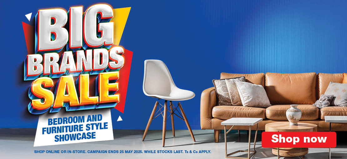 Big Brands Sale 
                            BEDROOM AND 
                            FURNITURE STYLE
                            SHOWCASE

                            SHOP ONLINE OR IN-STORE. CAMPAIGN ENDS 25 MAY 2025. WHILE STOCKS LAST. Ts & Cs APPLY.

                            Shop Now
                            