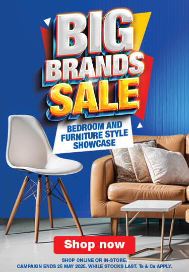 Big Brands Sale 
                            BEDROOM AND 
                            FURNITURE STYLE
                            SHOWCASE

                            SHOP ONLINE OR IN-STORE. CAMPAIGN ENDS 25 MAY 2025. WHILE STOCKS LAST. Ts & Cs APPLY.

                            Shop Now
                            
