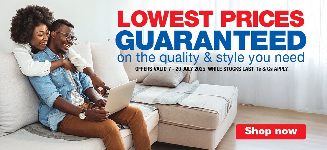 LOWEST PRICES GUARANTEED
                                on the quality & style you need
                                OFFERS VALID 7 – 20 JULY 2025, WHILE STOCKS LAST. Ts & Cs APPLY.