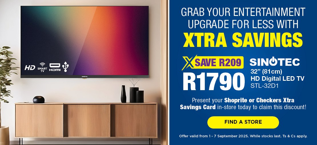 GRAB YOUR ENTERTAINMENT UPGRADE FOR LESS WITH XTRA SAVINGS
                                SAVE R209, R1790
                                SINOTEC 32" (81cm) HD Digital LED TV 
                                STL-32D1
                                Present your Shoprite or Checkers Xtra Savings Card in-store today to claim this discount!
                                Offer valid from 1 – 7 September 2025. While stocks last. Ts & Cs apply.