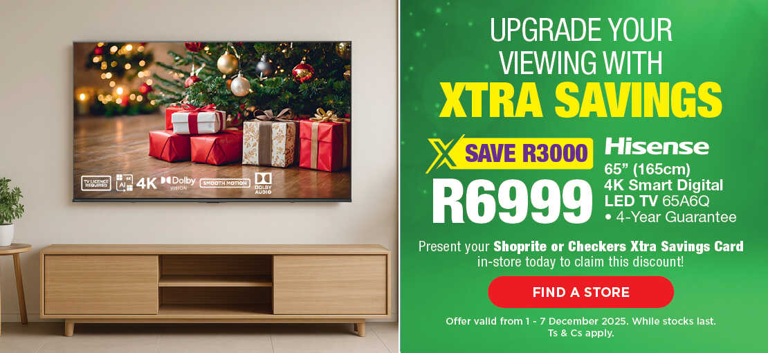 UPGRADE YOUR VIEWING WITH XTRA SAVINGS
                                SAVE R3000, R6999
                                Hisense 65" (165cm) 4K Smart Digital LED TV 65A6Q
                                • 4-Year Guarantee
                                Present your Shoprite or Checkers Xtra Savings Card in-store today to claim this discount!
                                Offer valid from 1 – 7 December 2025. While stocks last. Ts & Cs apply.