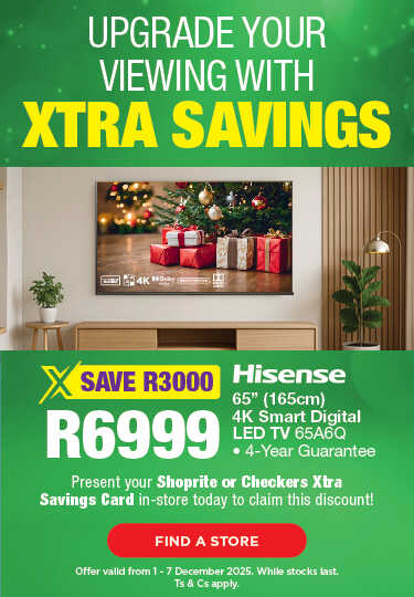 UPGRADE YOUR VIEWING WITH XTRA SAVINGS
                                SAVE R3000, R6999
                                Hisense 65" (165cm) 4K Smart Digital LED TV 65A6Q
                                • 4-Year Guarantee
                                Present your Shoprite or Checkers Xtra Savings Card in-store today to claim this discount!
                                Offer valid from 1 – 7 December 2025. While stocks last. Ts & Cs apply.