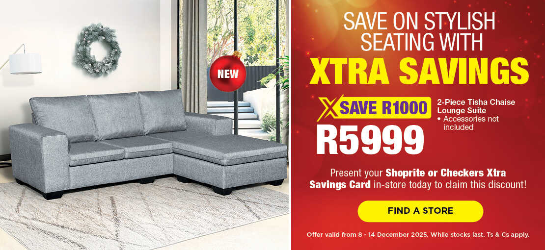 SAVE ON STYLISH SEATING WITH XTRA SAVINGS
                                SAVE 1000, R5999
                                2-Piece Tisha Chaise Lounge Suite 
                                • Accessories not included
                                Present your Shoprite or Checkers Xtra Savings Card in-store today to claim this discount!
                                Offer valid from 8 – 14 December 2025. While stocks last. Ts & Cs apply.