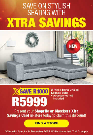 SAVE ON STYLISH SEATING WITH XTRA SAVINGS
                                SAVE 1000, R5999
                                2-Piece Tisha Chaise Lounge Suite 
                                • Accessories not included
                                Present your Shoprite or Checkers Xtra Savings Card in-store today to claim this discount!
                                Offer valid from 8 – 14 December 2025. While stocks last. Ts & Cs apply.
