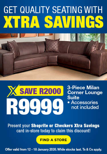 GET QUALITY SEATING WITH XTRA SAVINGS
                            R9999, SAVE R2000
                            3-Piece Milan Corner Lounge Suite
                            • Accessories not included
                            Present your Shoprite or Checkers Xtra Savings card in-store today to claim this discount!
                            Offer valid from 12 – 18 January 2026. While stocks last. Ts & Cs apply.
