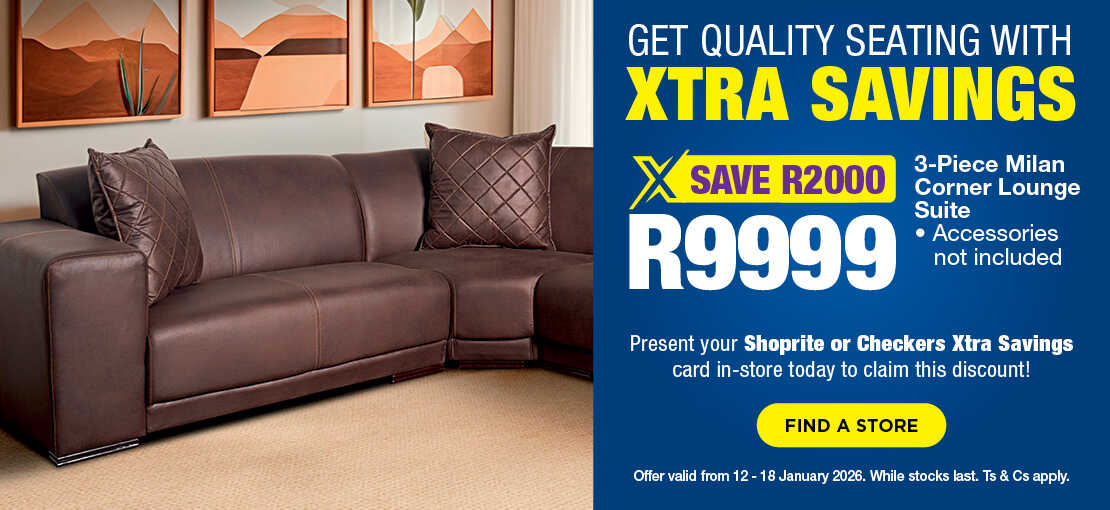 GET QUALITY SEATING WITH XTRA SAVINGS
                            R9999, SAVE R2000
                            3-Piece Milan Corner Lounge Suite
                            • Accessories not included
                            Present your Shoprite or Checkers Xtra Savings card in-store today to claim this discount!
                            Offer valid from 12 – 18 January 2026. While stocks last. Ts & Cs apply.