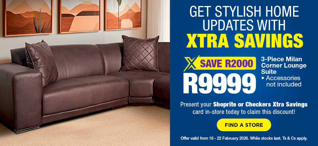 GET STYLISH HOME UPDATES WITH XTRA SAVINGS
                                SAVE R2000, R9999
                                3-Piece Milan Corner Lounge Suite
                                Accessories not included
                                Present your Shoprite or Checkers Xtra Savings card in-store today to claim this discount!
                                Offer valid from 16 – 22 February 2026. While stocks last. Ts & Cs apply.