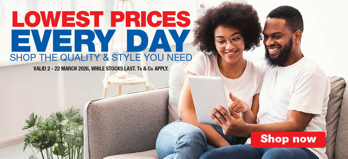LOWEST PRICES EVERY DAY
                            SHOP THE QUALITY & STYLE YOU NEED
                            VALID 2 – 22 MARCH 2026, WHILE STOCKS LAST. Ts & Cs APPLY.