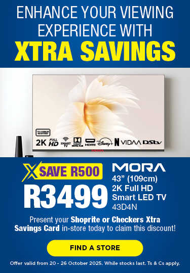 ENHANCE YOUR VIEWING EXPERIENCE WITH XTRA SAVINGS
                                SAVE R500, R3499
                                Mora 43' (109cm) 2K Full HD Smart LED TV
                                43D4N
                                Present your Shoprite or Checkers Xtra Savings Card in-store today to claim this discount!
                                Offer valid from 20 – 26 October 2025. While stocks last. Ts & Cs apply.