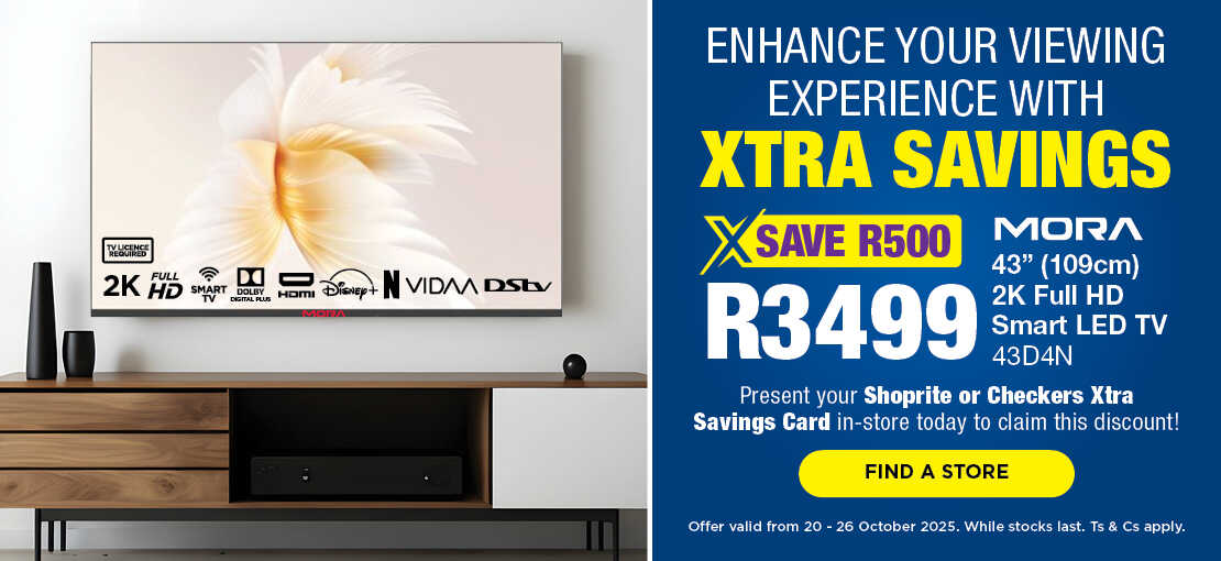 ENHANCE YOUR VIEWING EXPERIENCE WITH XTRA SAVINGS
                                SAVE R500, R3499
                                Mora 43' (109cm) 2K Full HD Smart LED TV
                                43D4N
                                Present your Shoprite or Checkers Xtra Savings Card in-store today to claim this discount!
                                Offer valid from 20 – 26 October 2025. While stocks last. Ts & Cs apply.