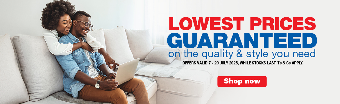 LOWEST PRICES GUARANTEED
                        on the quality & style you need
                        OFFERS VALID 7 – 20 JULY 2025, WHILE STOCKS LAST. Ts & Cs APPLY.