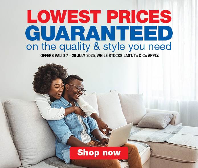 LOWEST PRICES GUARANTEED
                        on the quality & style you need
                        OFFERS VALID 7 – 20 JULY 2025, WHILE STOCKS LAST. Ts & Cs APPLY.