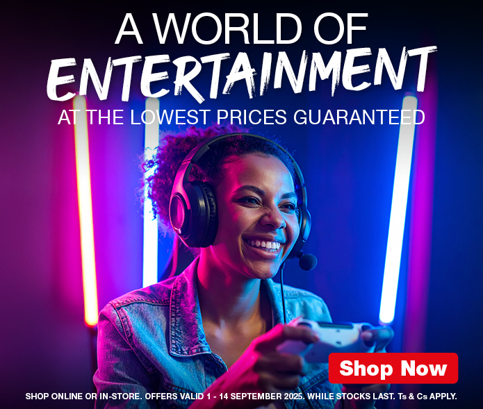 A WORLD OF ENTERTAINMENT
                        AT THE LOWEST PRICES GUARANTEED
                        SHOP ONLINE OR IN-STORE. OFFERS VALID 1 – 14 SEPTEMBER 2025. WHILE STOCKS LAST. Ts & Cs APPLY.