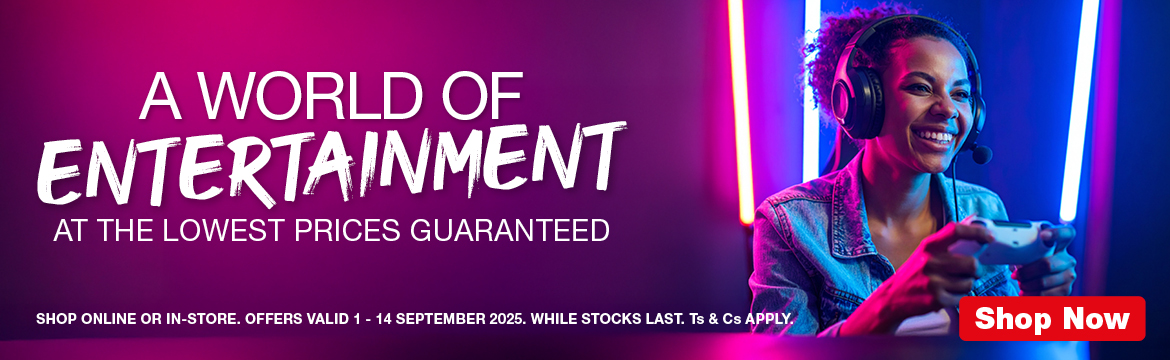 A WORLD OF ENTERTAINMENT
                        AT THE LOWEST PRICES GUARANTEED
                        SHOP ONLINE OR IN-STORE. OFFERS VALID 1 – 14 SEPTEMBER 2025. WHILE STOCKS LAST. Ts & Cs APPLY.