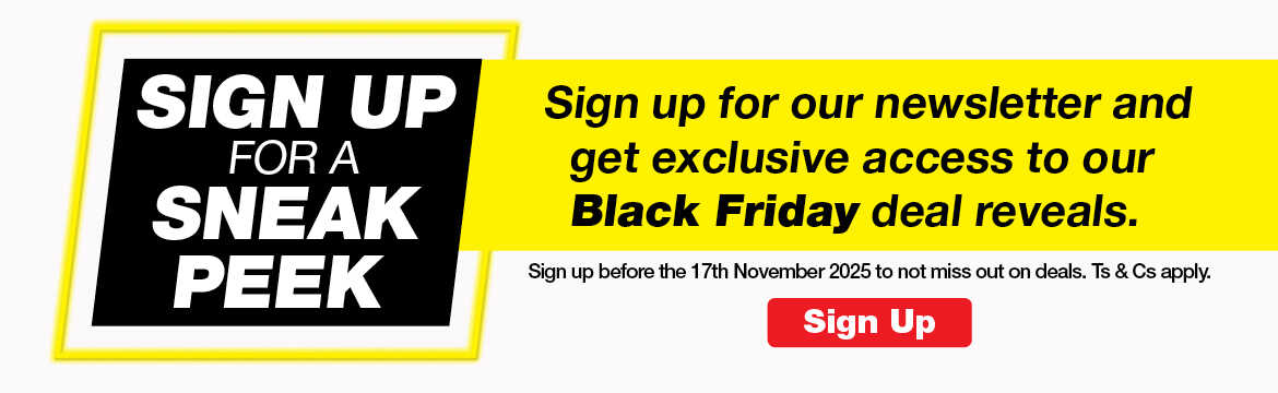 SIGN UP FOR A SNEAK PEEK
                        Sign up for our newsletter and get exclusive access to our Black Friday deal reveals.
                        Sign up before the 17th November 2025 to not miss out on deals. Ts & Cs apply.