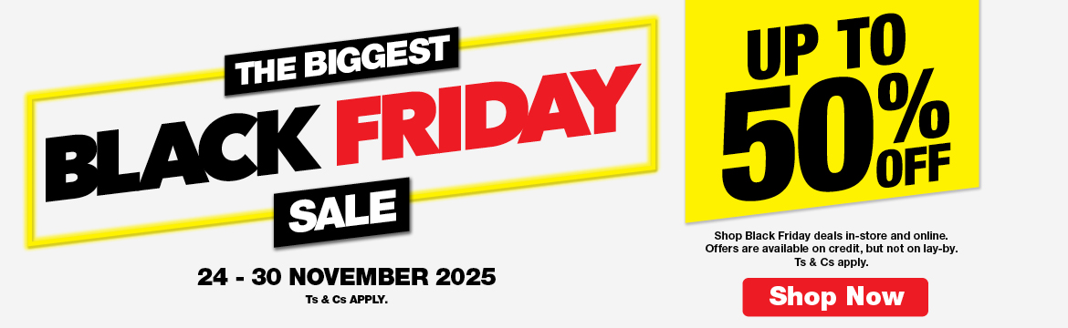 THE BIGGEST BLACK FRIDAY SALE
                        UP TO 50% OFF
                        Shop Black Friday deals in-store and online. Offers are available on credit, but not on lay-by. Ts & Cs apply.
                        24 – 30 NOVEMBER 2025. Ts & Cs APPLY.