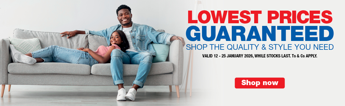 LOWEST PRICES GUARANTEED
                            SHOP THE QUALITY & STYLE YOU NEED
                            VALID 12 &ndash; 25 JANUARY 2026, WHILE STOCKS LAST. Ts & Cs APPLY.