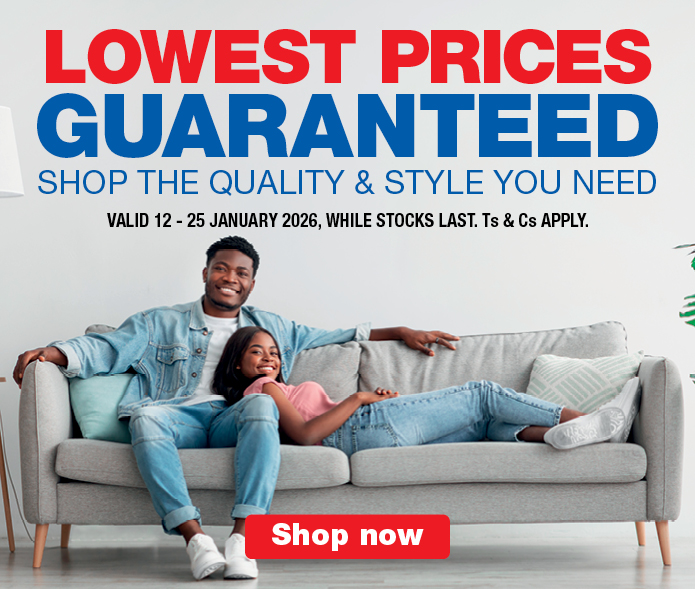 LOWEST PRICES GUARANTEED
                            SHOP THE QUALITY & STYLE YOU NEED
                            VALID 12 &ndash; 25 JANUARY 2026, WHILE STOCKS LAST. Ts & Cs APPLY.