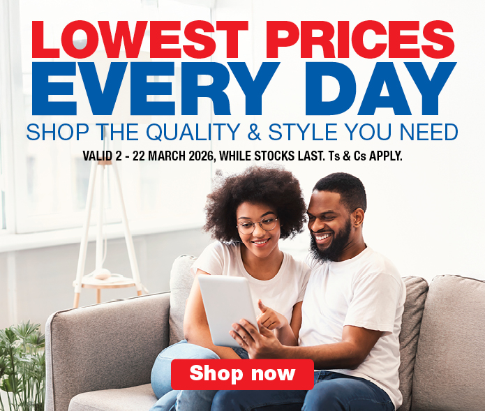 LOWEST PRICES EVERY DAY
                    SHOP THE QUALITY & STYLE YOU NEED
                    VALID 2 &ndash; 22 MARCH 2026, WHILE STOCKS LAST. Ts & Cs APPLY.