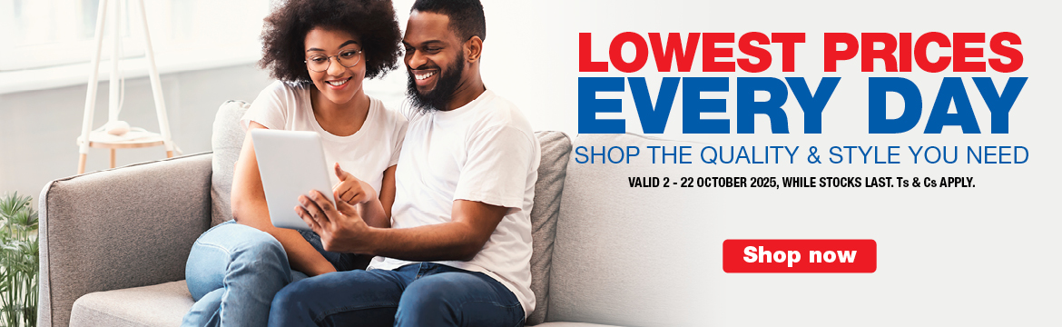 LOWEST PRICES EVERY DAY
                    SHOP THE QUALITY & STYLE YOU NEED
                    VALID 2 &ndash; 22 MARCH 2026, WHILE STOCKS LAST. Ts & Cs APPLY.