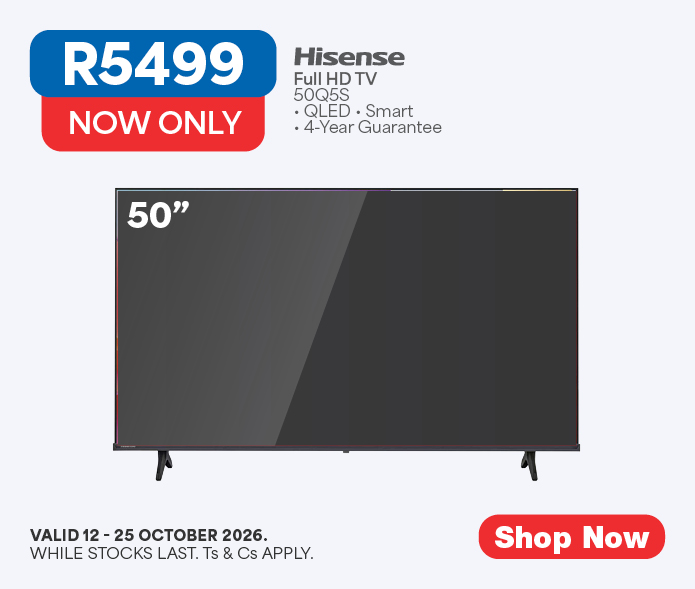 NOW ONLY R5499
            Hisense
            Full HD TV
            50Q5S
            &bull; QLED &bull; Smart
            &bull; 4-Year Guarantee
            Valid 12 - 25 October 2026, while stocks last. Ts & Cs apply. 